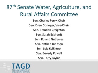 87th Senate Water, Agriculture, and
Rural Affairs Committee
Sen. Charles Perry, Chair
Sen. Drew Springer, Vice-Chair
Sen. Brandon Creighton
Sen. Sarah Eckhardt
Sen. Roland Gutierrez
Sen. Nathan Johnson
Sen. Lois Kolkhorst
Sen. Beverly Powell
Sen. Larry Taylor
 