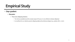 Empirical Study
10
• Stop-gradient
• Discussion
• There exist collapsing solutions.
• The minimum possible loss and the constant outputs (Of course, it is not sufficient to indicate collapsing!)
• It is insufficient for our method to prevent collapsing solely by the architecture designs (e.g., predictor, BN, 𝑙2-norm).
 