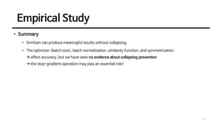 Empirical Study
17
• Summary
• SimSiam can produce meaningful results without collapsing.
• The optimizer (batch size), batch normalization, similarity function, and symmetrization
→ affect accuracy, but we have seen no evidence about collapsing prevention
→ the stop-gradient operation may play an essential role!
 