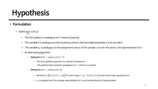 Hypothesis
19
• Formulation
• Solve min
𝜃,𝜂
ℒ 𝜃, 𝜂
• This formulation is analogous to k-means clustering.
• The variable 𝜃 is analogous to the clustering centers (the learnable parameters of an encoder)
• The variable 𝜂𝑥 is analogous to the assignment vector of the sample 𝑥 (a one-hot vector, the representation of 𝑥)
• An alternating algorithm
• Solving for 𝜽 (𝜃𝑡
← argmin𝜃ℒ 𝜃, 𝜂𝑡−1
)
• The stop-gradient operation is a natural consequence
: the gradient does not back-propagate to 𝜂𝑡−1
which is a constant.
• Solving for 𝜼 (𝜂𝑡
← argmin𝜂ℒ 𝜃𝑡
, 𝜂 )
• Minimize 𝔼𝒯 ℱ𝜃𝑡 𝒯 𝑥 − 𝜂𝑥 2
2
for each image 𝑥 : 𝜂𝑥
𝑡
← 𝔼𝒯 ℱ𝜃𝑡 𝒯 𝑥 (due to the mean squared error)
• 𝜂𝑥 is assigned with the average representation of 𝑥 over the distribution of augmentation.
 