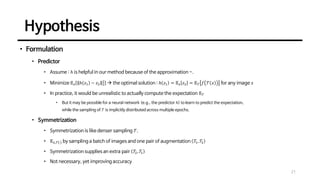 Hypothesis
21
• Formulation
• Predictor
• Assume : ℎ is helpful in our method because of the approximation ~.
• Minimize 𝔼𝑧 ℎ 𝑧1 − 𝑧2 2
2
→ the optimal solution : ℎ 𝑧1 = 𝔼𝑧 𝑧2 = 𝔼𝒯 𝑓 𝒯 𝑥 for any image 𝑥
• In practice, it would be unrealistic to actually compute the expectation 𝔼𝒯
• But it may be possible for a neural network (e.g., the predictor ℎ) to learn to predict the expectation,
while the sampling of 𝒯 is implicitly distributed across multiple epochs.
• Symmetrization
• Symmetrization is like denser sampling 𝒯.
• 𝔼𝑥,𝒯 ⋅ by sampling a batch of images and one pair of augmentation 𝒯
1, 𝒯
2
• Symmetrization supplies an extra pair 𝒯
2, 𝒯
1
• Not necessary, yet improving accuracy
 