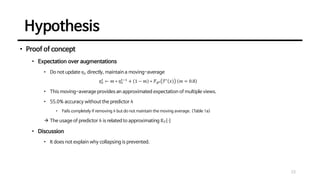 Hypothesis
23
• Proof of concept
• Expectation over augmentations
• Do not update 𝜂𝑥 directly, maintain a moving-average
𝜂𝑥
𝑡
← 𝑚 ∗ 𝜂𝑥
𝑡−1
+ 1 − 𝑚 ∗ ℱ𝜃𝑡 𝒯′
𝑥 𝑚 = 0.8
• This moving-average provides an approximated expectation of multiple views.
• 55.0% accuracy without the predictor ℎ
• Fails completely if removing ℎ but do not maintain the moving average. (Table 1a)
→ The usage of predictor ℎ is related to approximating 𝔼𝒯 ⋅
• Discussion
• It does not explain why collapsing is prevented.
 