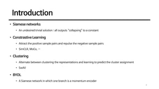 Introduction
4
• Siamese networks
• An undesired trivial solution : all outputs “collapsing” to a constant
• Constrastive Learning
• Attract the positive sample pairs and repulse the negative sample pairs
• SimCLR, MoCo, …
• Clustering
• Alternate between clustering the representations and learning to predict the cluster assignment
• SwAV
• BYOL
• A Siamese network in which one branch is a momentum encoder
 