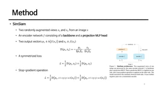Method
6
• SimSiam
• Two randomly augmented views 𝑥1 and 𝑥2 from an image 𝑥
• An encoder network 𝑓 consisting of a backbone and a projection MLP head
• Two output vectors 𝑝1 ≜ ℎ 𝑓 𝑥1 and 𝑧2 ≜ 𝑓 𝑥2
𝒟 𝑝1, 𝑧2 = −
𝑝1
𝑝1 2
⋅
𝑧2
𝑧2 2
• A symmetrized loss
ℒ =
1
2
𝒟 𝑝1, 𝑧2 +
1
2
𝒟 𝑝2, 𝑧1
• Stop-gradient operation
ℒ =
1
2
𝒟 𝑝1, stopgrad 𝑧2 +
1
2
𝒟 𝑝2, stopgrad 𝑧1
 