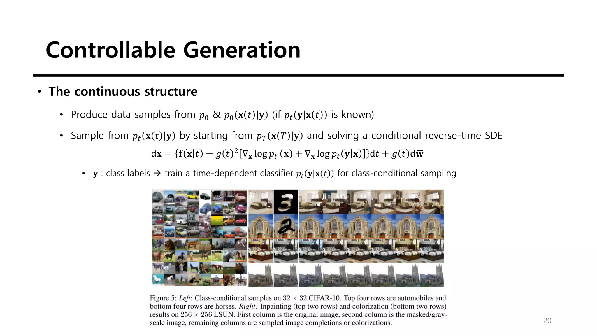 Controllable Generation
20
• The continuous structure
• Produce data samples from 𝑝0 & 𝑝0 𝐱 𝑡 𝐲 (if 𝑝𝑡 𝐲 𝐱 𝑡 is known)
• Sample from 𝑝𝑡 𝐱 𝑡 𝐲 by starting from 𝑝𝑇 𝐱 𝑇 𝐲 and solving a conditional reverse-time SDE
d𝐱 = 𝐟 𝐱 𝑡 − 𝑔 𝑡 2
∇𝐱 log 𝑝𝑡 𝐱 + ∇𝐱 log 𝑝𝑡 𝐲 𝐱 d𝑡 + 𝑔 𝑡 d ഥ
𝐰
• 𝐲 : class labels → train a time-dependent classifier 𝑝𝑡 𝐲 𝐱 𝑡 for class-conditional sampling
 
