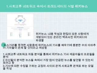 1.사회교류 네트워크 속에서 트레드세터의 식별 위키뉴스




               위키뉴스: 내용 작성과 편집이 모든 사람에게
               개방되어 있는 온라인 백과사전 위키피디아
               파생물
뉴스거리를 목격한 사람중에 위키뉴스의 기사를 채우기에 충분한 수의 아마추
어 기자들이 존재 할 것이라고 예상함

1.사회교류 네트워크 자동 분석을 통해서 위키뉴스 기사 제공자들의 프로필을
분석
2.자신들이 분석한 뉴스들 속에서 가장 많이 언급된 뉴스를 발견할 수 있는지
보려고 함
3.기사에 대한 수정을 가하는 교정자 사이의 관계 사회교류 관계로 하는 모델
을 작성
 