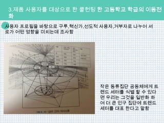 3.제품 사용자를 대상으로 한 쿨헌팅 한 고등학교 학급의 이동전
화
사용자 프로필을 바탕으로 구루,혁신가,선도적 사용자,거부자로 나누어 서
로가 어떤 영향을 미치는데 조사함




                         작은 동류집단 공동체에게 트
                         렌드 세터를 식별 할 수 있다
                         면 우리는 그것을 일반화 하
                         여 더 큰 인구 집단에 트렌드
                         세터를 대표 한다고 말함
 