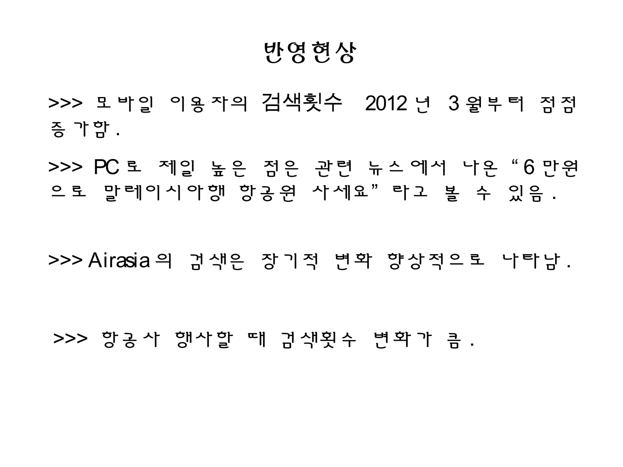 반영현상
>>> 모바일 이용자의 검색횟수 2012 년 3 월부터 점점
증가함 .
>>> PC 로 제일 높은 점은 관련 뉴스에서 나온 “ 6 만원
으로 말레이시아행 항공원 사세요” 라고 볼 수 있음 .
>>> Airasia의 검색은 장기적 변화 향상적으로 나타남 .
>>> 항공사 행사할 때 검색횟수 변화가 큼 .
 