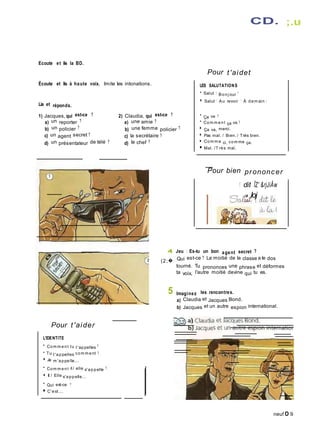 Ecoute et lis la BD.
Écoute et lis à haute voix. Imite les intonations.
Lis et réponds.
CD. ;.u
Pour t'aidet
LES SALUTATIONS
• Salut 1 Bonj our !
■ Salut ! Au revoir ! À dem ain I
1) Jacques, qui est-ce ?
a) un reporter ?
b) un policier ?
c) un agent secret ?
2) Claudia, qui est-ce ?
a) une amie ?
b) une femme policier ?
c) la secrétaire ?
•
Ça va ?
• Com m ent ça va ?
■
Ça va, merci.
■ Pas mal. / Bien. / Très bien.
d) un présentateur de télé ? d) la chef ? ■ Com m e ci, com me ça.
■ Mal. /T rès mal.
Pour bien prononcer
! dit ÎZ' &rjJiÂw
0� Ioj
4 Jeu : Es-tu un bon agent secret ?
(2;� Qui est-ce ? La moitié de la classe a le dos
tourné. Tu prononces une phrase et déformes
ta voix, l'autre moitié devine qui tu es.
5 Imaginez les rencontres.
a) Claudia et Jacques Bond.
b) Jacques et un autre espion international.
Pour t'aider
L'IDENTITE
• Com m ent tu t'appelles ?
• Tu t'appelles com m ent ?
■ Je m 'appelle...
• Com m ent il / elle s'appelle ?
■ Il / Elle s'appelle...
• Qui est-ce ?
■ C'est...
neuf O 9
 