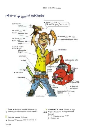 Décrire et identifier un objet
r� e+e �'ojc Icl rcKhrée
les feutres fluo
des oreilles pour bien
écouter
une bouche pour rire
et pour parler
la carte de membre
du club de gym
"3e croLS c�ue t-Out. 
des lunettes pour bien copier
un taille-crayon
et, bien sûr. le « super
portable » vert acidulé
mon sac rouge
I Écoute et lis. Quels sont les élénnents qui
�
ne sont pas indispensables pour la classe ?
S! C'est quel numéro ? Écoute.
� Exemple : La gomme, c'est le numéro 13 !
10 O dix
3 Le matériel de classe. Choisis un objet
(2)�
et pose la question à un(e) cannarade.
Exemple :
A : Le 17, qu'est-ce que c'est ?
B : C'est un sac.
 