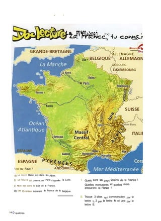 • i
La. FV*CL»>oej +vj •
l�iversit�
ALLEMAGNE
EMBOURG
ESPAGNE
Vrai ou Faux ? Observe la carta
a) Le mont Blanc est dans les Alpes.
b) Le f leuve qui passe par Paris s'appelle la Loire.
c) Nice est dans le sud de la France.
d) Les Pyrénées séparent la France de la Belgique.
14 O quatorze
1 Quels sont les pays voisins de la France ?
Quelles montagnes et quelles mers
entourent la France ?
S Trouve 3 villes qui commencent par la
lettre L, 2 par la lettre M et une par la
lettre B.
 