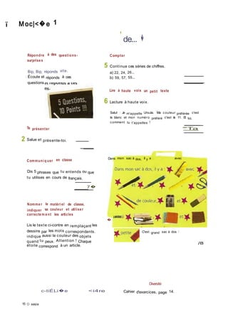 ï M oc|<�e 1
Répondre à des questions-
surprise s
Bip, Bip, réponds vite.
I Écoute et réponds à ces
questions.
'
de... �
Compter
5 Continue ces séries de chiffres.
a) 22, 24, 26...
b) 59, 57, 55...
Lire à haute voix un petit texte
6 Lecture à haute voix.
/ 10 Salut ! Je m'appelle Ursula. Ma couleur préférée c'est
le blanc et mon numéro préféré c'est le 11. Et toi,
comment tu t'appelles ?
Te présenter
2 Salue et présente-toi.
'"Ta
Communi q uer en classe
Dis 5 phrases que tu entends ou que
tu utilises en cours de français.
7�
Nomme r le matéri el de classe,
indiquer sa couleur et utilise r
correcte m e nt les articles
Lis le texte ci-contre en remplaçant les
Dans mon sac à dos, il y a ;
�
petite
avec
dessins par les mots correspondants.
indique aussi la couleur des objets
. C'est grand sac à dos !
quand tu peux. Attention ! Chaque
étoile correspond à un article.
/8
c-tiÉLi�e <i4re
Diversité
Cahier d'exercices, page 14.
15 O seize
 