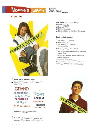 Se prése nter
Présenter quelqu'un
Identifie r et décrire quelqu'un
Vive /e
Tina est un jeune espoir du sport.
I Écoute et réponds.
a) Tina, qui est-ce ?
b) Comment est-elle ?
c) Comment sont les membres de l'équipe
Écoute et lis le dialogue.
• Tina, quelle est ta spécialité ?
■ La natation synchronisée.
• Tu es dans l 'équipe nationale j unior.
Tu es contente ?
■ Oh oui ! je suis très, très contente.
• Tu es cham pionne. Quelles sont tes principales
qualités, Tina ?
■ Euh... Je suis résistante, souple et surtout je
suis très disciplinée.
• C'est toi la meilleure de l 'équipe ?
■ Nooon I Nous sommes toutes excellentes !
• C'est vrai, Tina. Vous êtes toutes géniales I
3 Écoute ce fan de Léon Arthur.
� Quels sont les cinq mots utilisés pour décrire
Léon Arthur ?
GRAND
fânrâsriquc
GÉNIAL
résistant
intelligent
-û
-AJ . ■_
FORT
DISCIPLINÉ
EXCELLENT
� � pathique
Interview. Interroge Léon Arthur.
5 À toi ! Décris le sportif ou la sportive que tu
préfères. Colle sa photo ou fais un dessin.
18 • di x-huit
 