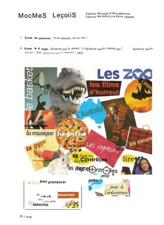 MocMeS LeçoiiS Exprimer ses goûts et ses préférences
Exprimer des actions à la forme négative
1 Écoute ces personnes. Tu es d'accord, oui ou non ?
9 Écoute, lis et réagis. Qu'est-ce que tu aimes ? W Qu'est-ce que tu n'aimes pas ? Qu'est-ce que tu-
adores ? W Qu'est-ce que tu détestes ? ISfllSfl
hxmusiqm
i
� '
lei'ia/xné !•
* * 6 /m� ure'
'®S
C0ntr0(es
les énigmes
jmcjr k
"� 'Pour bien prononcer
xe.
t>�oa�
â�Jy
oAûJnj��
anxAocuitooy.
20 O vingt
 