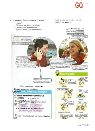 o
3 -, téléphon e. Écoute ce dialogue et réponds.
1 - parle ?
I 3 actions que Joanna ne f ait pas.
I. est-ce qu'elle f ait exactennent ?
1 après toi, Joanna parle sérieusement ?
GQ
Jouez la scène ou invent e z une autre
situation au télépho ne .
[ahI c�esTToi auiça va!')
(�ENCE MOMENT? PB/iH£!)
fA/OAJf )S3
FAcjLedf -je FARi�
T-r�f n! � 'M I
Ute, observe, anaiy�
LA FORME AFFIRM ATIV E ET NÉGATIVE
DES VERBES
Écoute et répète. Insiste sur pas [pa]
'
je regarde je ne regarde pas
tu
airnes��
tu n'aimes pas
il parie il ne parle pas
elle écoutei�jj n'écoute pas
À toi I Écoute et mets à la forme négative
vingt et un ® 21
 