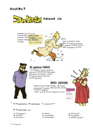 MocK�e 9
héxo4 cie
Il travaille pour un journal.
Il n'ainne pas l'injustice. Il adore
l'aventure. Il est courageux,
modeste, intelligent, astucieux
et rapide.
MHOU
C'est un fox-terrier blanc.
Milou est curieux, gourmand
et intrépide d'instinct. C'est le
fidèle compagnon de Tintin.
1
îM capitmne haddock
11 est maladroit, impulsif, généreux,
colérique et excessif dans ses paroles.
Ses injures sont célèbres ; elles ne
sont pas grossières mais d'une
sonorité agressive.
BIANCA CASTAFIORE
Grande diva de la Scala de Milan. Elle est très
capricieuse et coquette. Elle adore être admirée
Sa chanson préférée ;
« Aaah ! je ris de me voir si belle en ce miroir. »
Lis les présentation s des personnages. Tu comprends tout ?
De ces personnages qui...
a) est intelligent ?
b) est blanc ?
c) est curieux ?
24 Q vingt-q u at r e
d) chante ?
e) est modeste ?
f) est très fidèle ?
g) est impulsif ?
h) est coquette ?
i) déteste l'injustice ?
 