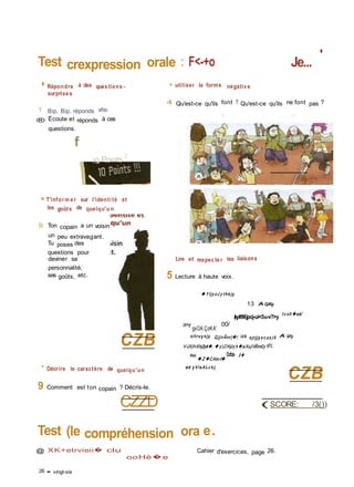 Test crexpression orale : F<-+o Je...
'
� Répondre à des ques tions -
surprise s
1 Bip, Bip, réponds vite.
® Écoute et réponds à ces
questions.
f
IQ Points V
■■ T'inform e r sur l'identi té et
les goûts de quelqu'u n
S Ton copain a un voisin
un peu extravagant.
Tu poses des
questions pour
deviner sa
personnalité,
ses goûts, etc.
CZB
» utiliser la forme négativ e
4 Qu'est-ce qu'ils font ? Qu'est-ce qu'ils ne font pas ?
Lire et respec te r les liaisons
5 Lecture à haute voix.
� Y ljy oJ y thè jy
13 A OJK/y.
(kyt/tMjpoj-ui<5u-v?>y
t c xA �eà/
(z>y
gxOA.ÇoKA'
00/
oltruy njy Q jjnÂnv)�! izb ojrjjy x c ux )0 A îzfy
V-(X(l<Xhj2yë�. � y,CHjJy h�aXcJlÂtn£y efc
tou
� Z �CAlo-t�
Ocfce- 0 �
' Décrire le caractère de quelqu'un
9 Comment est ton copain ? Décris-le.
CZZD
et y V la ALc k j.
CZB
(SCORE: /3())
Test (le compréhension ora e.
@ XK+etrvieii� clu
ooHè�e
Cahier d'exercices, page 26.
26 • vingt-six
 