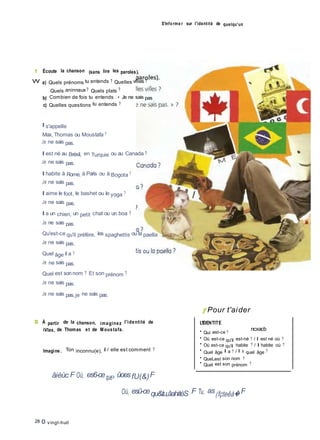 S'informe r sur l'identité de quelqu'un
1 Écoute la chanson (sans lire les paroles).
W a) Quels prénoms tu entends ? Quelles villes ?
Quels aninnaux ? Quels plats ?
b) Combien de fois tu entends ; « Je ne sais pas
c) Quelles questions tu entends ?
Il s'appelle
Max, Thomas ou Moustafa ?
Je ne sais pas.
Il est né au Brésil, en Turquie ou au Canada ?
Je ne sais pas.
Il habite à Rome, à Paris ou à Bogota ?
Je ne sais pas.
Il aime le foot, le bashet ou le yoga ?
Je ne sais pas.
Il a un chien, un petit chat ou un boa ?
Je ne sais pas.
Qu'est-ce qu'il préfère, les spaghettis ou la paella
Je ne sais pas.
Quel âge il a ?
Je ne sais pas.
Quel est sonnom ? Et son prénom ?
Je ne sais pas.
Je ne sais pas,je ne sais pas.
f Pour t'aider
S À partir de la chanson, imaginez l'identité de
iVlax, de Thomas et de Moustafa.
L'IDENTITE
• Qui est-ce ?
ncxacb
Imagine. Ton inconnu(e), il / elle est comment ?
• Où est-ce qu'il est-né ? / Il est né où ?
• Où est-ce qu'il habite ? / Il habite où ?
• Quel âge il a ? / Il a quel âge ?
• QueLest son nom ?
• Quel est son prénom ?
âièùc F Où, es6-ceque> ûoesfU(&)F
Où, esû-cequ&tu,âahitèS F Tu, as(fçteêà� F
28 O vingt-huit
 
