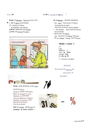 Le.� m �e. oUeY�ie.
•
Écoute le dialogue. Réponds oui ou non.
� ï; Éric et Rémy sont à l'école.
tî'i i arrivent à l'heure.
: ' Ils inventent une excuse.
d) Ils ont réellement une allergie.
e) C'est une allergie au pollen.
Lis le dialogue. Imite les intonations.
• Éric ! Rémy ! Vous arrivez à 9 heures I
Vous êtes très en retard ! ! !
Vous avez une bonne excuse, j'espère !
■ * Oui monsieur... Nous avons une excuse.
• Je vous écoute.
■ Nous avons une allergie.
* Oui, nous avons une allergie très grave.
• Eh oui, l'allergie à l'école, c'est très grave !
Verbe « avoir »
]' ai
tu as
il/elle/on a
nous � avons
vous � avez
ils / elles � ont
A. Atf ention à la liaison !
Eûùô F
Es6-e& cbS des
�t4f*es
et
dessœufs F
fês oft£ F
Écoute et lis. Accentue sur le rouge.
Je suis un génie I
Lundi, je travaille avec Rémy
Mardi, je prépare un curry
Mercredi, je visite Paris
7�
Jeudi, je téléphone à Sophie
Vendredi, je prends un taxi
Samedi et dimanche
Vive les vacances !
Dans ta langue, est-ce que tu
accentues au même endroit ?
SAMEDI
%
vingt-neuf O29
 