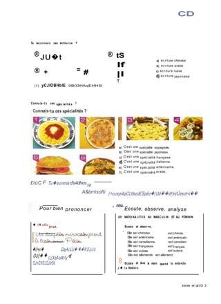 Tu reconnais ces écritures ?
® JU�t ® tS
If
® + = # |l
T
(4) yCJIOBHblE 0B03HAqEHH5I
'
Conna is-t u ces spéc ialité s ?
CD
a) écriture chinoise
b) écriture arabe
c) écriture russe
d) écriture japonaise
a) C'est une spécialité espagnole.
b) C'est une spécialité japonaise.
c) C'est une spécialité française.
d) C'est une spécialité italienne.
e) C'est une spécialité américaine.
f) C'est une spécialité arabe.
£tùC F Tu�eonmis d'a4dhessp

A&bmisofti (>cuspi4pCLttezd£Spêo�(Ud��ét'ei(Ûesot<i��
Pour bien prononcer
� t� oXiv
|3<>aA.
Écoute, observe, analyse
LES NATIO NALITES AU MASCULIN ET AU FÉMININ
Ecoute et observe.
�U<y� QajAcÙJ� �i�ÏKOJjrJb
,
' Elle est chinoise.
Elle est américaine.
Elle est canadienne.
Elle est françaises
Elle est .suisse.
est chinois.
est américain.
est canadien.
est français.
est suisse.
OJi}� � (L(XpAoM/îy d
OJrvZKiCLOJiirOl/. B
Elle est allemande. est allemand.
Ecoute et lève la main quand tu entends
J � l e féminin.
trente et un O 3
 