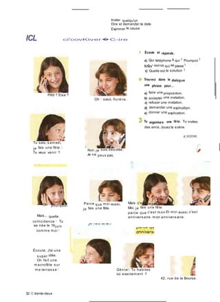 Inviter quelqu'un
Dire et demander la date
Exprimer la cause
ICL ci'covKiver�C-ire
1 Écoute et réponds.
a) Qui téléphone à qui ? Pourquoi ?
b)Qu' est-ce qui se passe ?
c) Quelle est la solution ?
9 Trouvez dans le dialog ue
une phrase pour...
Plllô ? Eisa ?
Tu sais, s am edi,
je fais une fête I
Tu veux venir ?
Oh ! salut, fluréiie.
'
Non, je suis dés olée.
Je ne peux pas.
a) faire une proposition.
b) accepter une invitation.
c) refuser une invitation.
d) demander une explication.
e) donner une explication.
'
3 Tu organises une fête. Tu invites
des amis. Jouez la scène.
Oh ! pourquoi
Mais... quelle
coïncidence ! Tu
es née le 19juin
com m e m oi !
Écoute. J'ai une
s uper idée.
On fait une
m acrofête s ur
Parce que m oi aussi,
je fais une fête.
Mais c'es t im possible I /
Moi, je fais une fête
parce que c'es t m on Et m oi aussi, c'es t
annivers aire. m on annivers aire.
m a terras s e ! Génial I Tu habites
où exactem ent ?
42, rue de la Bourse.
32 O trente-deux
 