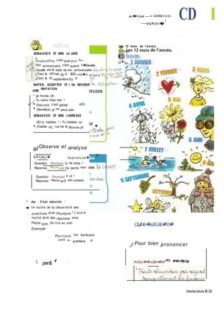 a�oe —> GkMeîiicbi-
—yçkyc�
■ CD I
f'MÎfJét
DEMANDE R ET DIRE LA DATE
Aujourd'hui, c'est quel jour ?•—
Ton anniversaire, c'est quand ?-�Gic.vi<io
.Quelle est la daté de ton anniversaire
C'est le 1®''mai. (5) d -|QQ- vno�û
C'est le 16 septembre.6)) d
INVITER, ACCEPTER ET / OU REFUSER
JUNE
INVITATION
• Je t'invite.-(€-
_• Tu viens chez moi ?
■-1*- ■ D'accord, c'est génial csOiSL
■ Désolé(e), je ne peux pas.
Les 12 mois de l'anné e .
Écoute.
� 1 JANVIER
Û� fy
I'..
DEMANDER ET DIRE L'ADRESSE
OÙ tu habites ? / Tu habites où
■ J'habite 42, rue de la Bourse.Jô �
||i
Observe et analyse
fLÂ"CALJ� expvaJLue� i,a Ci
Question : Pourquoi, tu es triste ?
Réponse : Parce que j'ai perdu mon chat.
Question : Pourquoi il rit ?
Réponse ; Parce qu'il est content.
4 Jeu : C'est absurde !
� La moitié de la classe écrit des
questions avec Pourquoi ? L'autre
moitié écrit des réponses avec
Parce que. On tire au sort.
Exemple :
PourcjuoL es tortoes
ont 4- pattes P
 per& � ,
QujMe�eSÙ&i�'d�
j Pour bien prononcer
tH/XyU��udJllzrri�Mt'd�Jy ��o�ijorajy.
trente-trois O 33
 