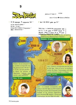9
jeu>e<
cie
ev>ro�ée»AKe
1 Lis ces messages. Tu comprends tout ? 2 Qui a les mêmes goûts que toi ?
a) Qui adore le cinéma ?
b) Qui a 14 ans ?
c) Qui aime la danse et l'équitation ?
d)Qui déteste le foot ?
Salut à tous ! Je cherche des correspondants âgés
de 10 à 13 ans parlant et écrivant français ou
allemand. J'adore le cinéma, les BD, les sports
extrêmes et je déteste le foot. À bientôt !
34 O trente-quatre
 