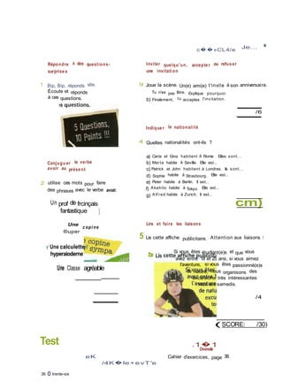 Diversité
Répondre à des questions-
surprise s
1 Bip, Bip, réponds vite.
Écoute et réponds
à ces questions.
Conjugu er le verbe
avoir au prése nt
2 utilise ces mots pour faire
des phrases avec le verbe avoir.
Un prof de frcinçais
fantastique ]
c��»CL4/e
Je... �
Inviter quelqu'un, accepte r ou refus er
une invitati on
9 Joue la scène. Un(e) ami(e) t'invite à son anniversaire.
Tu n'es pas libre. Explique pourquoi.
b) Finalement, tu acceptes l'invitation.
/6
Indique r la nationali té
4 Quelles nationalités ont-ils ?
a) Caria et Gina habitent à Rome. Elles sont...
b) Marta habite à Seville. Elle est...
c) Patrick et John habitent à Londres. Ils sont...
d) Sophie habite à Strasbourg. Elle est...
e) Peter habite à Berlin. Il est...
f) Akahito habite à Tokyo. Elle est...
g) Alf red habite à Zurich. Il est...
cm)
Une
®uper
c opi ne
Lire et faire les liaisons
5 Lis cette affiche publicitaire. Attention aux liaisons I
rUne calculette f
hyperaioderne
Une Classe agréable
Test
Si vous êtes étudlant(e)s et que vous
avez entre 18 et 25 ans, si vous aimez
l'aventure, si vous êtes passionné(e)s
de nature, nous organisons des
excursions très intéressantes
tous les samedis.
/4
(SCORE: /30)
.1�1
eK
/4K�le +e vT'e
Cahier d'exercices, page 38.
36 O trente-six
 