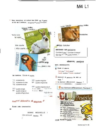 M4 L.1
H Vous rencontrez un enfant très triste qui a perdu
un de ces 3 animaux. Imaginez et jouez la scène.
longues oreilles
"teche noire
très courte
Les nombres. Écoute et répète.
�UX
noirs
plumes ora>ge.
petites oreilles
moustaches
<�PQULr t'aîcfer
mM
S'INFORMER SUR QUELQU'UN
Combien il pèse ? Combien il mesure ?
Quel âge il a ? De quelle couleur... ?
observe, analyse
' MOTS INTERROGATIFS
 � ,
� Ecoute et observe.
Quel jour ? Quels jours ?
Quelle couleur ? Quelles couleurs ?
A Comm ent on prononce les mots en
"70 soixante-dix
"71 soixante et onze
"72 soixante-douze
BD quatre-vingts
S1 quatre-vingt-un
qc/atre-vf'ngt-ci'eux
9D quatre-vingt-dix
91 quatre-vingt-onze
90 quatre-vingt-dix-neuf
1 □□ cent !
1 □□□ MILLE !
rouge ?
0 Ils s'écrivent différem m ent. Pourquoi ?
'g) Oh là là !
Écoute et lis.
e
ilue£est ùfcfuméf<o d& têêépAotte F
Écoute cette conversation.
BOMNE MOUVELLE l
I On retrouvé
Bobby ll
(
Je connais une puce
Qui s'appelle Mado
Et qui pèse 80 kilos.
Oh là là I C'est trop I
Elle mesure 120 mètres,
Elle a une m oto
Et elle fait du judo.
Oh là là I C'est trop
(9)0� Récitez la poésie.
trente-neuf • 39
 