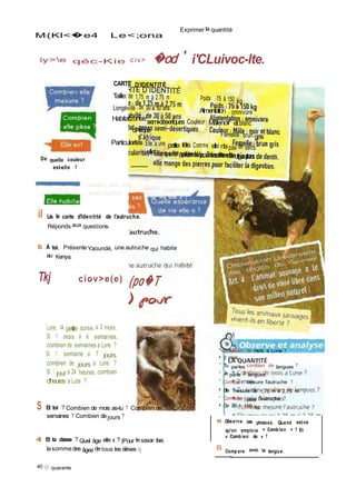 3'
M(Kl<�e4 Le<;ona
Exprimer la quantité
iy>e qéc-Kie c iv> �od ' i'CLuivoc-lte.
CARTE D'IDENTITÉ
Taille: de 1,75 m à 2.75 m
Longévité ; de 30 à 50 ans
Poids .-75 à 150 kg
Alimentation ; omnivore
De quelle couleur
est-elle ?
Habitatzonessemi-désertiques Couleur : Mâlenoir etblanc
d'Afrique
Femelle: brun gris
Particularités:Elle a une petite tête. Comme elle n'apas de dents.
ellemange des pierrespourfaciliterla digestion.
Quelles sont ses
particularités ?
Quelle espéronce
de vie elle a ?
il Lis la carte d'identité de l'autruche.
Réponds aux questions.
S À toi. PrésenteYaoundé, une autruche qui habite
au Kenya.
Tkj ciov>e(e) (po�T
Lune, la petite ourse, a 2 mois.
Si 1 mois a k semaines,
combien de semaines a Lune ?
Si 1 semaine a 7 jours.
combien de jours a Lune ?
Si 1 jour a 24 heures, combien
d'heures a Lune ?
S Et toi ? Combien de mois as-tu ? Combien de
semaines ? Combien dejours ?
• Combien de mois a Lune ?
■ 2 mois.
• Tu parles combien de langues ?
• Je parle 3 langues.
• Combien mesure l'autruche ?
■ Elle mesure de 1,75 m à 2,75 m.
• Combien pèse l'autruche ?
■ De 75 à 150 kg.
fl Observe ces phrases. Quand est-ce
qu'on emploie « Combien » ? Et
4 Et ta classe ? Quel âge elle a ? (Pour lesavoir fais
lasommedes âges detous les élèves 1)
40 O quarante
B
« Combien de » ?
Compare avec ta langue.
 