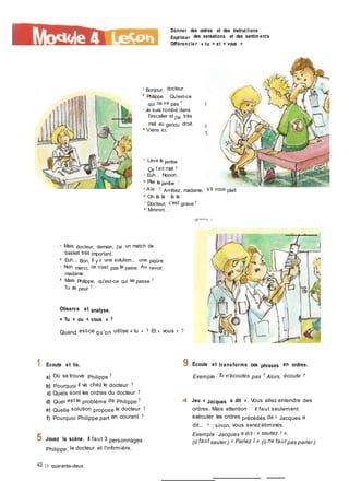 Donner des ordres et des instructions
Exprimer des sensations et des sentim ents
Différencie r « tu » et « vous »
e Bonjour, docteur.
■ Philippe ! Qu'est-ce
qui ne va pas ?
• Je suis tombé dans
l'escalier et j'ai très
mal au genou droit.
■ Viens ici.
• Lève la jambe !
Ça f ait mal ?
• Euh... Nooon.
■ Plie la jambe !
• Aïe ! 11 Arrêtez, madame, s'il vous plaît
■ Oh là là ! là là !
• Docteur, c'est grave ?
■ Mmmm...
• Mais docteur, demain, j'ai un match de
basket très important.
■ Euh... Bon, il y a une solution... une piqûre.
• Non merci, ce n'est pas la peine. Au revoir,
madame !
■ Mais Philippe, qu'est-ce qui se passe ?
Tu as peur ?
Observe et analyse.
« Tu » ou « vous » ?
Quand est-ce qu'on utilise « tu » ? Et « vous » ?
1 Ecoute et lis.
a) Où se trouve Philippe ?
b) Pourquoi il va chez le docteur ?
c) Quels sont les ordres du docteur ?
d) Quel est le problème de Philippe ?
e) Quelle solution propose le docteur ?
f) Pourquoi Philippe part en courant ?
9 Écoute et transforme ces phrases en ordres.
Exemple :Tu n'écoutes pas ? Alors, écoute !
4 Jeu « Jacques a dit ». Vous allez entendre des
ordres. Mais attention ! il faut seulement
exécuter les ordres précédés de « Jacques a
dit... » ; sinon, vous serez éliminés.
5 Jouez la scène. Il faut 3 personnages
Philippe, le docteur et l'infirmière.
42 9 quarante-deux
Exemple :Jacques a dit : « sautez ! ».
(Il faut sauter.) « Parlez I » (Il ne faut pas parler.)
 