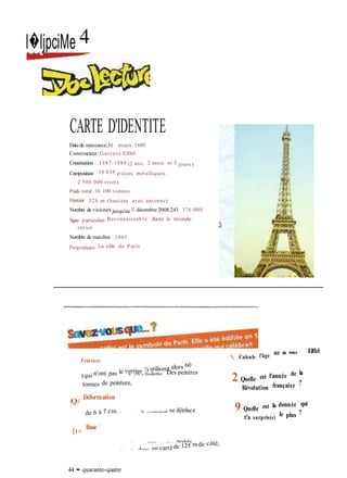 Tous les 7 ans, on fait sa toilette. Des peintres
 Calcule l'âge de la tour
Sous l'action du vent, le sommet se déplace
Les piliers sont orientés aux quatre points
cardinauxet inscrits dans un carréde 125 m de côté,
l�ljpciMe 4
CARTE D'IDENTITE
Datede naissance;31 mars 1889
Constructeur:Gustave Eiffel
Construction ; 1887-1889 (2 ans, 2 mois et 5 jours)
Composition : 18 038 p ièces métalliques.
2 500 000 rivets
Poids total: 10 100 tonnes
Hauteur : 324 m (hauteur avec antenne)
Nombre de visiteurs jusqu'au 31 décembre 2008:243 376 000
Signe particulier: Reconnaissab le dans le monde
entier
Nombre de marches : 1665
Propriétaire : La ville de Paris
Peinture
(qui n'ont pas le vertige !) utilisent alors 60
tonnes de peinture,
Q/
Déformation :
de 6 à 7 cm.
[t>
Base :
44 • quarante-quatre
Eiffel
2 Quelle est l'année de la
Révolution française ?
9 Quelle est la donnée qui
t'a surpris(e)
le plus ?
 