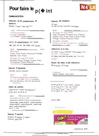 J'ai peur.
Décrire les caractéristiques d'un animal
Différencier tu et vous
On utilise tu pour s'adresser à des copains ou à
la f amille : Tu es f atigué ?
l'autruche, l'ours, la puce
f atigué ?
les moustaches, les ailes, les plumes
Pour faire le p(� int
COMMUNICATION
S'informer sur les caractéristiques de Exprimer des sensations
quelqu'un
Combien il pèse ? Quel âge il a ? J'ai mal au bras / à la tête / aux jambes.
UTILS --- OUTILS
Les m ots i nterrogatifs Les parties du corps humain
Quel jour ? Quels jours ? la tête, les cheveux, les oreilles, le nez, la bouche,
Quelle couleur ? Quelles couleurs ? les dents, le cou, le dos, le bras, le coude, la main,
les doigts, la j am be, les genoux, le pied
Les articles contractés i;
à + le = au ; à + la = à la ; à -f- r = à r ; à -f- les = aux,.'
■Ion chien est noir. Ses oreilles sont grandes.
OUTILS . -
Les animaux
le chien, le chat, le lapin, le perroquet, le hamster,
On utilise i/oc/5 dans les autres cas ; Vous êtes
Les parties du corps d'un animal
les oreilles, lesyeux, les pattes, la queue, le bec,
Donner des ordres et des instructions
Plie la jambe, s'il te plaît.
Exprimer la possession
'./les amis sont en vacances.
L'impératif
OUTILS
Les adjectif s possessifs (un possesseur)
m on / ton / son chien ; ma / ta / sa chi enne ;
mes / tes / ses chiens ; mes / tes / ses chiennes
Utiliser les nombres
-
Quel est ton numéro de téléphone ?
-C'est le 01 32 78 90 77.
OUTILS
—- =
Les nombres de 70 à 1 000
soixante-dix, soixante et onze, soi xante -douze...
quatre-vingts, quatre-vingt-un, quatre-vingt-deux.
quatre-vingt-dix, quatre-vingt-onze, quatre-vingt-
douze, quatre-vingt-treize...
cent [...], mille
Exprimer la quantité
Combien de langues tu parles ?
Combien pèse l'ours ?
regarde, regardez ; parle, parlez
Le son [J] de ch = chat, achète, chapeau
Le son [w a] de oi = noir, voit, chinois
Le son [œ] de eu(r) = peur, horreur
Le son [0] de eu = yeux, bleus
La tour Eiffel.
quarante-cinq #45
 