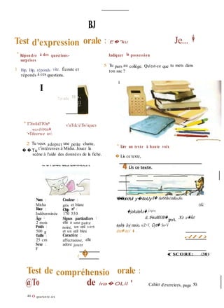 dH)
BJ
Test d'expression orale : E�"ku Je... �
" Répondre à des questions-
surprises
1 Bip, Bip, réponds vite. Écoute et
réponds à ces questions.
I
?onls B
* T'XwfoiTTOa* v'aTdcéTisiques
wcva*«!c<cva�.
'•Tifecrwe uv
Indiquer la possession
5 Tu pars au collège. Qu'est-ce que tu mets dans
ton sac ?
2 Tu veux adopter une petite chatte,
��Tu t'intéresses à Misha. Jouez la
scène à l'aide des données de la fiche.
* Lire un texte à haute voix
� Lis ce texte,
Nom :
Misha
Race :
Indéterminée
Âge :
2 mois
Poids :
500 g
Taille :
25 cm
Sexe :
F
Couleur :
gris et blanc
Chip n° :
170 350
Signes particuliers :
elle a une patte
noire, un œil vert
et un œil bleu
Caractère :
affectueuse, elle
adore jouer
( �
'�ï�oicchJi y�itoUy 6� (ie66ln/xt&uJo.
(xK/
�joAuleÀx�.i>o+v
iL tHxuMXiM�jpoA. Xt u-�Âxt
(uylAy Ioj mx/o. nZ>V, Cyt� So+V
doui�-oux' � .
(SCORE: /30)
Test de compréhensio orale :
@To de ira�OLil •
46 O quarante-six
Cahier d'exercices, page 50.
 