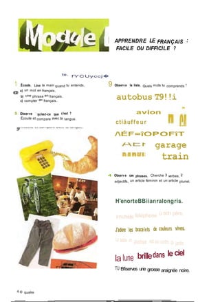 APPRENDRE LE FRANÇAIS :
FACILE OU DIFFICILE ?
te.
f Y CUyccj�
1 Écoute. Lève la main quand tu entends,
@
a) un mot en français.
b) une phrase en français.
c) compter en français.
S Observe : qu'est-ce que c'est ?
Écoute et compare avec ta langue.
9 Observe la liste. Quels mots tu comprends ?
«
autobus T9!!i
avion
ctiâuffe ur
/ÉF=îOPOFîT
garage
train
4 Observe ces phrases. Cherche 3 verbes, 2
adjectifs, un article féminin et un article pluriel.
H'enorteBBiianralongris.
imchèle téléphone ù son père.
J'adore les bracelets de couleurs vives.
La table en plastique est au centre du jardin.
lalune brilledans leciel
TU Bfiserves une grosse araignée noire.
4 © quatre
 