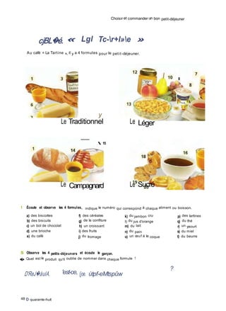 Choisir et commander un bon petit-déjeuner
cjBL�é. « Lgl Tc-r+l»e »
Au café « La Tartine », il y a 4 formules pour le petit-déjeuner.
8
y
Le Traditionnel
 15
Le Léger
Le Campagnard Le Sucré
1 Écoute et observe les 4 formules, indique le numéro qui correspond à chaque aliment ou boisson.
a) des biscottes
b) des biscuits
c) un bol de chocolat
d) une brioche
e) du café
f) des céréales
g) de la confiture
h) un croissant
i) des fruits
j) du fromage
k) du jambon cru
I) du jus d'orange
m) du lait
n) du pain
o) un œuf à la coque
p) des tartines
q) du thé
r) un yaourt
s) du miel
t) du beurre
S Observe les 4 petits-déjeuners et écoute le garçon.
� Quel est le produit qu'il oublie de nommer dans chaque formule ?
D'ReJ�àulA. 'est-ce, (joe. ùtpf-eMtspûw
?
48 O quarante-huit
 