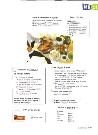 Écoute la conversation et réponds.
a) Quelle f ormule commande la cliente ?
b) Qu'est-ce que le serveur apporte ?
c) Que dit le serveur pour s'excuser ?
Pour t'aider
COM M ANDE R
UN PETIT-DÉJEUNER
• Vous désirez ?
• Qu'est-ce que vous voulez ?
• Qu'est-ce que vous prenez ?
■ Je voudrais... / J'aimerais...
■ Donnez-moi... / Apportez-
moi...
Observé et analyse
LES ARTICLES PARTITIFS
1) • Tu prends du chocolat ?
■ Non, je ne prends pas de chocolat.
2) • Vous prenez de la confiture ?
■ Non, on ne prend pas de confiture.
3) • Vous voulez de l'eau ?
m Non, je ne veux pas d'eau, merci !
4) • Il y a des biscottes ?
■ Non, il n'y a pas de biscottes.
Quelles forme s on utilise au masculin ?
au féminin ? et à la forme négative ?
Compare avec ta langue .
�Pour bien prononcer
4 Lisez et jouez la scène.
Bonjour madame, qu'est-ce que vous prenez ?
■ Je voudrais... heu... du pain grillé avec du beurre
et de la confiture,... un thé, heu pardon, pas de
thé..., un café au lait... et un jus d'orange.
• D'accord madame, tout de suite...
Voilà les céréales, le lait froid et le jus de pomme.
■ Mais garçon, il y a une erreur I
• Une erreur ? Oh ! excusez-moi, je me suis trompé
C'est pour la table d'à côté !
5 Écoute cette conversation.
Quel est le problème ?
o Un petit-déjeuner pas comme
les autres. Imaginez la situation.
Verbe « prendre »
je prends
Ci uyjoe/t/ce o-ccte�,
tu
il / elle/on
nous
vous
ils / elles
prends
prend
prenons
prenez
prenne nt
quarante-neuf O 49
 