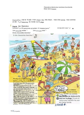 Présenter et décrire les membres d'une famille
Situer dans l'espace
Aujourd'hui, c'est le 15 août. Il fait chaud, très, très chaud... mais c'est normal, nous sommes
en été ! il y a beaucoup de monde sur la plage.
1 Regarde bien l'illustratio n.
Combien il y a de personnes qui portent un chapeau jaune ? Un tee-shirt rose ? 7 �
Une casquette violette ? Une mini-jupe verte ?
Et des chaussettes blanches ?
Ma sœur, elle a 17 ans. Elleest très
grande et rousse. C'est la fille qui parle
avec 3 garçons. Elle porte un tee-shirt noir
et une mini-jupe verte. Elle pense qu'elle
est très belle...
Mon frère s'appelle Alexi. Il vientdu
Pérou. Il a un très beau sourire. Il est très
brun, mince et adore faire leclown.
Ma mère est brune et très sportive. Elle
adore le basket. C'est la femme qui porte
un bikini rouge et jaune à pois.
Mon père est roux comme moi et ma
sœur. Il est très grand et très calme,
déteste l'eau. C'est le monsieur qui porte
des chaussetteset dessandales. L'horreur !
Mon grand-père, c'est le monsieur qui
est devant le marchand de glaces. Il est un
peu gros... Vousdevinez pourquoi !?
50 O ci nquante
S Les familles de Sonia et d'Adrien
� s o nt sur la plage. Écoute et lis les
indices pour identifier les membres
de chaque famille.
p,4seid&-�-
 