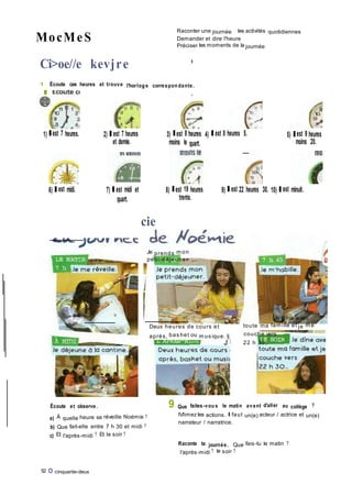 MocMeS
Raconter une journée : les activités quotidiennes
Demander et dire l'heure
Préciser les moments de la journée
Ci>oe//e kevjre •
1 Écoute ces heures et trouve l'horlog e correspon dante.
1) Ilest 7 heures. 2) Il est 7 heures
et demie.
3) Ilest 8 heures 4) Il est 8 heures 5.
moins le quart.
5) Ilest 9 heures
moins 20.
6) Il est midi. 7) Il est midi et
quart.
8) Ilest 19 heures
trente.
9) Il est 22 heures 30. 10) Il est minuit.
cie
Je prends m on
petit-déjeuner
Deux heures de cours et
après, bas het ou m us ique. îj
J I
Je dîne avec
toute ma fam ille et je m e
couche vers
22 h 30...
Écoute et observe.
a) À quelle heure se réveille Noémie ?
b) Que fait-elle entre 7 h 30 et midi ?
c) Et l'après-midi ? Et le soir ?
52 O cinquante-deux
9 Que faites-vou s le matin avant d'aller au collège ?
IVlimez les actions. Il faut un(e) acteur / actrice et un(e)
narrateur / narratrice.
Raconte ta journée. Que fais-tu le matin ?
l'après-midi ? le soir ?
 