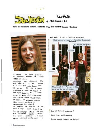 I . f j IL
'fcLv�Ute.
f r6LKoa.i<e
Mariah est une étudiante allemande. Elle travaille au pair dans une famille française à Strasbourg.
Moi a-vec. « ma. » -fa.rr> il le -fv-a.nç.a.ise,
. Ma.cla.ry->e
« Sa,luc+ Je. voucS pr-sseri+e.
ma. rioucvelle. ■Ça.mxWo.. Ils Sor>+
+1�015. La. rriey-e.,
Do-gucer-y-e. es+ clivo»-c.e.6., 611e.
e.S+ a,Voc.a,+e., La, -fille.j So-y-a-h
a. 10 a.r>S. 611e jouce Sucpey- bier»
duL pia.no Le -fils S*a,ppelle
G�ouc+a-rr». Il vier>+ duc Népa.1, Il
es+ +y~ès Spey+i-f. Il y a. a.ucSSi
As+o,, uer» � roS c.hler> � 1-lor~e.rvc.e,
uLr>e c.ha,++e r>oiv-e '�u.e j'a-idoy-e,
e+ Obélix., ucr> poisson y -ouc�e,
f� on +y-a,va.il c.or»SiS+e à.
o��oc-c-ucpey- iies en-fa-n +S
ils Sortent cle l*éc.ole. Je les
a.icle 5- -fo-iy-e leuL*-S clevoiy-S, je
les
a,(C.c:orr>pa.gne i:� a.rtA ils ont
AQ-S o-c-tivités a.py-ès l*éc.ole,
Une seutle c-ondlti o n : il -fa.uct
pa,rler a.llerr>a,n£i enti � e noucS »
54 O cinquante-quatre
1 Que fait Mariah à Strasbourg ?
Décris « sa » famille française.
En quoi consiste le travail de Mariah ?
 