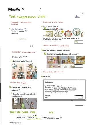 IVlocMe 5 5
Test d'expression oi ale ! de...
'
- Répondre à des ques tions-
surprises
 Bip, Bip, réponds vite.
Écoute et réponds à ces
questions.
5 ûusslions.
/ 10
Comma nde r un petit-dé je u ne r
Qu'est-ce qu'ils disent ?
~ Dema nder et dire l'heure
4 Quelle heure est-il ?
A. �
■ J, .1
D'habitude, qu'est-ce que tu fais à ces heures-là ?
( /5)
Décrire les activités quotid ienn es
5 Que fait la famille Bouvier à 8 heures ?
-fipsn- j 2
» Situer dans l'espace
9 Cherche bien. Où sont les 5
araignées ?
Lire un texte à haute voix
6 Lis ce mail.
SalutValentine,
Ça va les vacances ? Moi, ça va.
Je suis chez ma grand-mère en Bretagne etje me repose.
Je me lèvetard, je prends un énorme petit-déjeuner,je me
promèneetje mangebeaucoup de crêpes !
À bientôt,
Véro
/f)
Test de corn réh
feVei/ c ii� A
56 O cinquante-six
Ol'ci
Cahier d'exercices, page 62.
 