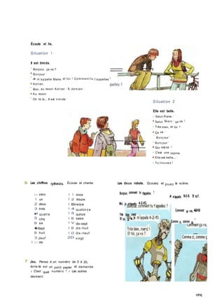 S Les chiffres rythmés. Écoute et chante.
1 □ dix
Écoute et lis.
Situation 1
Il est timide.
• Bonjour, ça va,?
■ Bonjour !
•
Je m 'appelle Marie, et toi ? Com m ent tu t'appelles ?
■ Adri en.
•
Bon, au revoir Adri en ! À dem ain !
■ Au revoir.
•
Oh là là... Il est ti m ide !
Situation 2
Elle est belle.
• Salut Pierre I
■ Salut, M arc I ça va ?
• Très bien, et toi ?
■ Ça va !
*
Bonj our !
• Bonj our !
■ Qui est-ce ?
• C'est une copine.
■ Elle est belle... !
• Tu trouves ?
Les deux robots. Ecoutez et jouez la scène.
Bonjour, comment tu t'appelles ?
Moi, je m'appelle 4-2-tO,
Très bien, merci
Et toi, ça va ?
Je m'appelle 18-0-B. Et toi?.
Comment ça va, 4-2-10
Comme ci, comme ça,
'
7 Jeu. Pense à un nunnéro de 0 à 20,
écris-le sur un petit papier et demande :
« C'est quel numéro ? » Les autres
devinent.
cinq
□ zéro 1 1 onze
1 un 1 2 douze
2 deux 1 Btreize
3 trois 1 4 quatorze
■4 quatre 1 5 quinze
5 cinq 1 B seize
B six 1 V dix-sept
�iSept 1 B dix-huit
B huit 1 0 dix-neuf
3 jieuf 2D vingt !
 