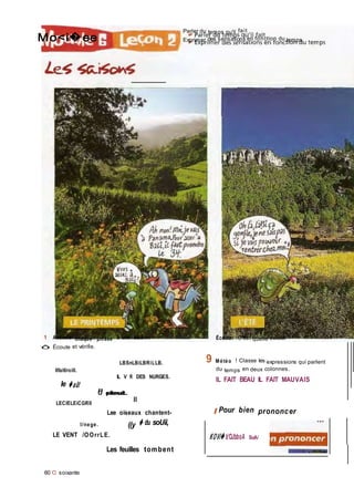 Il
pleut.
Mo<i�ee
Parler du temps qu'il fait
Exprimer des sensations en fonction du temps
1 Associe chaque phrase à une saison.
ô Écoute et vérifie.
LBSnLBiLBRiLLB.
llfaitîroill.
Écoute. C'est quelle saison ?
9 Météo ! Classe les expressions qui parlent
du temps en deux colonnes.
le �aût
LECIELEiCGRIl
IL V R DES NURGES.
U «leul.
Il
Lee oiseaux chantent-
IL FAIT BEAU IL FAIT MAUVAIS
I Pour bien prononcer
I/nege. ((y � du soUii,
LE VENT /OOrrLE.
Les feuilles tombent
60 O soixante
KOVi� b'OJbboA SuA/
 