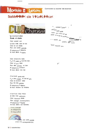 Qfiers amis,
j.,
<-Aetre
camping est
juste à 
'•
sur t'kerle pour
compter (es
, / /' / ® J I1�1
I, Imdevard
Kemud de
étoiles
Mantes. .AL
i
90000
%(f mi
I
Dour�o�ne
Commenter ou raconter des vacances
5ooVe��i�< cie V�Lo�L��c.e<
I Le moment idéal.
Écoute et chante.
C'est samedi soir.
La lune brille dans le noir.
C'est la nuit idéale
Pour une soirée spéciale.
Je téléphone à Natacha
Et nous allons à l'opéra.
C'est dimanche matin.
Il y a du soleil, je suis très bien.
C'est un jour idéal
Pour aller prendre un bain.
Je téléphone à Albert
Et nous allons à la mer.
C'est lundi après-midi.
Il y a des nuages, le ciel est gris.
C'est le moment idéal
Pour lire des poésies.
Je téléphone à Mylène
Et nous récitons du Verlaine.
Il f ait f roid. C'est l'hiver.
Je mets trois pull-overs.
C'est l'époque idéale
Pour changer d'atmosphère.
Je téléphone à Sophie
Et nous allons aux Canaries.
(O/3
1 »
cité Je ce
petit vittai�e.
"Demai n
soir, c est ia niiit desétoiles : on va tous se coucfier
gi -n s i '
■Jamitle
IJecamp
semaine | 6p
''fascai
'Françoise e�4nne
y-'
Envoie une carte postale
à ton / ta correspondant(e).
62 Q soixante-deux
 