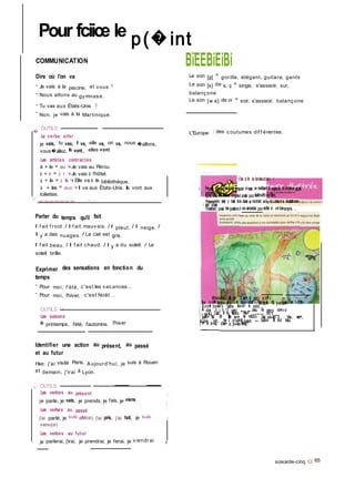 Il
Pour fciiœ le p(�int
COMMUNICATION
Dire où l'on va
- Je vais à la piscine, et vous ?
- Nous allons au gymnase.
- Tu vas aux États-Unis ?
-
Non, je vais à la Martinique.
�
OUTILS
Le verbe aller
je vais, tu vas, il va, elle va, on va, nous �allons,
vous�allez, ils vont, elles vont
Les articles contractés
à + le = au ->■ Je vais au Pérou.
à + r = à r -<■ Je vais à l'hôtel.
à + la = à la -<■ Elle va à la bibliothèque.
BïEEBiEiBi
Le son [g] = gorille, élégant, guitare, gants
Le son [s] de s, ç = singe, s'asseoir, sur,
balançoire
Le son [w a] de oi = soir, s'asseoir, balançoire
L'Europe : des coutumes dif f érentes.
C'est la fin dei'anriéescolaire S
V
à + les = aux -<■ Il va aux États-Unis. Ils vont aux
toilettes.
■■■■■■■.....11 111
h Parpetits groupes, vousaiiez préparer untexte en réutilisant le maximum decontenus appffs'
il pendant Vannée.- Après, vousallez rêaîisef ungrand poster pouriièaî6<n»t7trï:narfMion.
Présentezvotre texte au reste dela dasse en montrant au�ur et à mesureles iliustiationsde |
1 wtre poster.
Finalement, posez desquestionsà voscamarades pourvérifier s'ite ontbiencompris. . '
Parler du temps qu'il fait
Il f ait f roid. / Il f ait mauvais. / Il pleut. / Il neige. /
Il y a des nuages. / Le ciel est gris.
Il f ait beau, / Il f ait chaud. / Il y a du soleil. / Le
soleil brille.
Exprimer des sensations en fonction du
temps
- Pour moi, l'été, c'est les vacances...
- Pour moi, l'hiver, c'est Noël...
OUTILS 9
Les saisons
le printemps, l'été, l'automne, l'hiver
Identifier une action au présent, au passé
et au futur
Hier, j'ai visité Paris. Aujourd'hui, je suis à Rouen
et demain, j'irai à Lyon.
y- OUTiLS - -
Les verbes au présent |
je parle, je vais, je prends, je fais, je viens
|
Les verbes au passé 1
j'ai parlé, je suis allé(e), j'ai pris, j'ai fait, je suis f
venu(e)
Les verbes au futur
� je parlerai, j'irai, je prendrai, je ferai, je viendrai �
dîrr«o.oche. Il as+ 3 as+ la pa.r'c. a .v� c
Son o -ry�i MoitS+o-pho. e+ Sor» chiar* Bobb�. I1& p a.rlai�+ a+ *- 16�+.
[ Bo b b� pr-o+es+e pajrs.e. &ou.v-ir le put-rs..
■| A c-ô+é., il y o, v*.rs pa+t+ �a.rç.or> a-ve.c. Sa. pe+i+a voi+n»-a
j r - ow-�e, C'a&t la da Msi-Wa. Nau.4" c.a.fa.reis d<ï.r*s
1 pafi+ ajz. Oh Ils sor»+ <le +oM.tûs les e.ou.ieKT"S ; bleu-, ver+,
(js.L4.rve, r-oir... Aw. 2 ch te�NS jovcervt &m. ba,llorx. Il -fû-it bea.u.
� e+ !e br~iUa. c'as+ a .p»-ès-i�idi 
soixante-cinq O 65
 