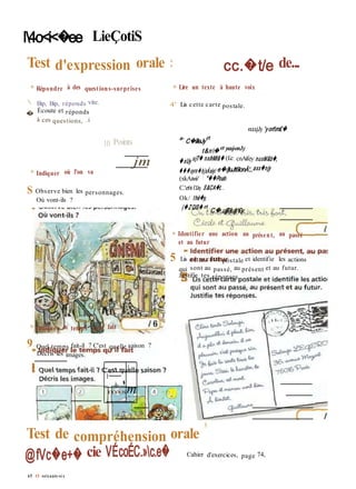 l4o<i<�ee LieÇotiS
Test d'expression orale : cc.�t/e de...
» Répondre à des questions-surprises
 Bip, Bip, réponds vite.
� Écoute et réponds
à ces questions, .i
10 Points
» Lire un texte à haute voix
4' Lis cette carte postale.
vxxxjJy 'yortm£�
a- C�iîleJy
et
t&n� et yvcuj-onJy
» Indiquer où l'on va
S Observe bien les personnages.
Où vont-ils ?
jm �xUy ujT� nxihMt&� (£e; cnAifey nuxM&b�,
���xyrn�hjxÀeiy/ e�/jluJt6lonÀ'...axx�njy
(xkAtoi/ ! "��Pou/o
C.'e6t CLhy S&CA�t. ..
Ok/ thè�y,
(�ZQlS� et
C�.ujjlî/jujjr£y
» Identifier une action au présent, au passé
et au futur
5 Lis cette carte postale et identifie les actions
qui sont au passé, au présent et au futur.
Justifie tes réponses.
» Indiquer le temps qu'il fait
9 Quel temps fait-il ? C'est quelle saison ?
Décris les images.
Test de compréhension orale *
@fVc�e+� cie VÉcoÉC.»c.e� Cahier d'exercices, page 74,
65 O soixante-si x
'-A
1
■(
ih- �
mism
 