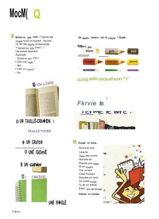 MocM( Q
9 Qu'est-ce que c'est ? Cache ces
objets sous un foulard. Touche
un de ces objets et demande :
« Qu'est-ce que c'est ? »
Les autres devinent.
Exemple :
• Qu'est-ce que c'est ?
■ C'est une règle ?
• Non !
■ C'est un crayon ?
• Oui.
0 UN TAXLLË-CRA�fDN h
� UN CRaYôN
De quelle couleur est le crayon ? Écoute.
blanc gris
Qu£ê6& es6tcu eouêem*'/
Fkrvie te.
'
11 Écoute et mime.
Ferme le livre
0 UNË GOmË Lève-toi
Tape des mains
Assieds-toi
B UN cahier Prends une règle
Et un crayon
Tire un trait
C'est l'horizon
Dessine un rond
Un soleil rouge
Tu es un artiste !
Il faut que ça bouge
Chante et scande.
UNÈ R�GLÈ
6 @ six
 