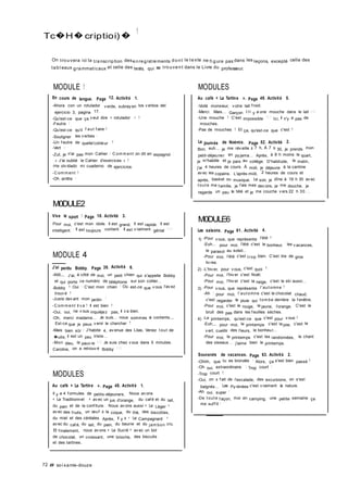 Tc�H�criptioi)�
1
On trouvera ici la transcription desenregistrements dont le texte ne fi gure pas dans les leçons, excepté celle des
tabl eaux grammaticaux et celle des tests, qui se trouvent dans le Livre du professeur.
MODULE 1
En cours de langue. Page 12. Activité 1.
-Ahora con un rotulador v erde, subray en los v erbos del
ejercicio 3, pagina 17.
-Qu'est-ce que ça v eut dire « rotulador » ?
-Feutre !
-Qu'est-ce qu'il f aut f aire ?
-Souligner les v erbes I
-Un f eutre de quelle'cotileur ?
-Vert I
-Zut, je n'ai pas mon Cahier I C om m ent on dit en espagnol ;
« J'ai oublié le Cahier d'exercices » ?
-He olv idado mi cuaderno de ejercicios.
-C om m ent ?
-Oh arrête !
M0DULE2
Vive le sport ! Page 18. Activité 3.
Pour moi, c'est mon idole. Il est grand. Il est rapide. Il est
intelligent. Il est toujours content. Il est v raiment génial ! ! !
MODULE 4
J'ai perdu Bobby. Page 39. Activité 6.
-Allô,,, J'ai, à côté de moi, un petit chien qui s'appelle Bobby
et qui porte ce numéro de téléphone sur son collier...
-Bobby ? Oui ! C'est mon chien ! Où est-ce que v ous l'av ez
trouv é ?
-Juste dev ant mon jardin !
-C om m ent il v a ? Il est bien ?
-Oui, oui, ne v ous inquiéjez pas, il v a bien.
-Oh, merci madame... Je suis... nous sommes si contents.,,
Est-ce que je peux v enir le chercher ?
-Mais bien sûr I J'habite 4, av enue des Lilas, Venez t out de
�uite, il est un peu triste...
-Mon dieu, le pauv re I ! ! Je suis chez v ous dans 5 minutes.
Caroline, on a retrouv é Bobby ! ! !
MODULES
Au café « La Tartine ». Page 48. Activité 1.
Il y a 4 f ormules de petits-déjeuners. Nous av ons
« Le Traditionnel » av ec un jus d'orange, du caf é et du lait,
du pain et de la conf iture. Nous av ons aussi « Le Léger »
av ec des f ruits, un œuf à la coque, du thé, des biscottes,
du miel et des céréales. Après, il y a « Le Campagnard »
av ec du caf é, du lait, du pain, du beurre et du jam bon cru.
Et f inalement, nous av ons « Le Sucré » av ec un bol
de chocolat, un croissant, une brioche, des biscuits
et des tartines.
72 # soi xante-douze
MODULES
Au café « La Tartine ». Page 49. Activité 5.
-Voilà monsieur, v otre lait f roid.
-Merci. Mais... Garçon I I I y a une mouche dans le lait I ! I
-Une mouche ? C'est impossible ! I ! Ici, il n'y a pas de
mouches.
-Pas de mouches ? Et ça, qu'est-ce que c'est ?
La journée de Noémie. Page 52. Activité 2.
Bon, euh.., je me rév eille à 7 h, À 7 h 30, je prends mon
petit-déjeuner en py jama... Après, à 8 h moins le quart,
je m'habille et je pars au collège. D'habitude, le matin,
j'ai 4 heures de cours. À midi, je déjeune à la cantine
av ec les copains. L'après-midi, 2 heures de cours et
après, basket ou musique. Le soir, je dîne à 19 h 30 av ec
t out e ma f amille, je f ais mes dev oirs, je me douche, je
regarde un peu la télé et je me couche v ers 22 h 30. . .
M0DULE6
Les saisons. Page 61. Activité 4.
1) -Pour v ous, que représente l'été ?
-Euh... pour moi, l'été c'est le bonheur, les v acances,
le parasol au soleil...
-Pour moi, l'été c'est t rop bien. C'est lire de gros
liv res.
2) -L'hiv er, pour v ous, c'est quoi ?
-Pour moi, l'hiv er c'est Noël.
-Pour moi, l'hiv er c'est la neige, c'est le ski aussi...
3) -Pour v ous, que représente l'aut omne ?
-Ah ! pour moi, l'aut omne c'est le chocolat chaud,
c'est regarder la pluie qui t om be derrière la f enêtre.
-Pour moi, c'est le rouge, le jaune, l'orange. C'est le
bruit des pas dans les f euilles sèches.
4) -Le printemps, qu'est-ce que c'est pour v ous ?
-Euh,,, pour moi, le printemps c'est la joie, c'est le
v ert, cueillir des f leurs, le bonheur...
-Pour moi, le printemps c'est les randonnées, le chant
des oiseaux... j'aime bien le printemps.
Souvenirs de vacances. Page 63. Activité 2.
-Ohhh, que tu es bronzée ! Alors, ça s'est bien passé ?
-Oh oui, extraordinaire ! Trop court !
-Trop court ?
-Oui, on a f ait de l'escalade, des excursions, on s'est
baignés... Les Py rénées c'est v raiment la nature.
-Ah oui, super !
-De t out e f açon, moi en camping, une petite semaine ça
me suf f it !
 