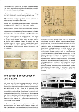 3
The villa was to be constructed according to the emblematic
‘Five Points’ Le Corbusier had developed as guiding principles
for his modernist architectural style:
1. Pilotis, such as columns or pillars, which elevate the building
and allow an extended continuity of the garden beneath.
2. Functional roof, serving as a garden and terrace, reclaiming for
nature the land occupied by the building.
3. Open floor plan relieved of load-bearing walls, allowing walls
to be placed freely and only where aesthetically needed.
4. Long horizontal windows, providing illumination and ventilation.
5. Freely designed façades, serving as only as a skin of the wall
and windows and unconstrained by load-bearing considerations.
While the implementation of Le Corbusier’s ‘Five Points’ would
complicate the building process and, later, create a number
of practical issues for the Savoye family, the result remains
a stunning fusion between modern architecture and the
surrounding nature in which it is placed. Villa Savoye became one
of the most influential buildings of the 1930s, spawning imitations
all over the world, and it continues to be a true architectural icon
80 years later.
four subsequent sets of drawings. Two of these—the second and
third—differed from the first, while the final two drawings returned
to the initial ideas of the first sketches, but decreased the overall
size to reduce costs.
The primary design principles were relatively clear: the building
would occupy a strategic position in the center of the site and
the views would be further maximized by means of pillars that
would raise the house by one level. Unlike his earlier town villas
Le Corbusier was able to carefully design all four sides of the Villa
Savoye in response to the view and the orientation of the sun. On
the first floor he placed the main entrance hall, the ramp and the
stairs, the garage, and rooms for the chauffeur and maids. On the
second floor were the master bedroom, a bedroom for the Savoyes’
child, a guest bedroom, kitchen, living-room and external terraces.
The living-room was orientated towards the northwest, while the
terrace faced south. The son’s bedroom faced southeast, and the
kitchen and service terrace were on the northeastern side. On the
third floor level there were a series of sculpted spaces that formed
a solarium.
The design & construction of
Villa Savoye
Villa Savoye was commissioned as a private country residence
by Pierre and Emilie Savoye in 1928. They came from a wealthy
Parisian family that ran a large and successful insurance company
and owned land in the town of Poissy, 30 km (18.6 miles) to the
west of Paris. The land upon which they intended to build was a
sloping meadow, surrounded by forest and with a magnificent view
of the River Seine. Apart from the number of rooms required and the
wish for all the latest technical fittings befitting a modern home, Le
Corbusier noted that his clients were: ‘quite without preconceptions,
either old or new’ and only had a vague idea of what their future
country house should look like.
Le Corbusier and Pierre Jeanneret quickly went to work and by
mid-October 1928 were able to present a detailed sketch of their
idea. The first scheme underwent several modifications, resulting in
© Fondation Le Corbusier
© Fondation Le Corbusier
© Fondation Le Corbusier
© Fondation Le Corbusier
 