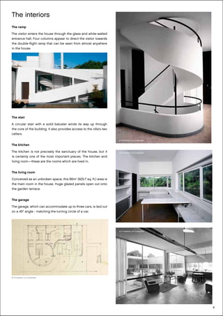 4
The interiors
The ramp
The visitor enters the house through the glass and white-walled
entrance hall. Four columns appear to direct the visitor towards
the double-flight ramp that can be seen from almost anywhere
in the house.
The stair
A circular stair with a solid baluster winds its way up through
the core of the building. It also provides access to the villa’s two
cellars.
The kitchen
The kitchen is not precisely the sanctuary of the house, but it
is certainly one of the most important places. The kitchen and
living room—these are the rooms which are lived in.
The living room
Conceived as an unbroken space, this 86m2
(925.7 sq. ft.) area is
the main room in the house. Huge glazed panels open out onto
the garden terrace.
The garage
The garage, which can accommodate up to three cars, is laid out
on a 45° angle - matching the turning circle of a car.
© Fondation Le Corbusier
© Fondation Le Corbusier
© Fondation Le Corbusier
© Fondation Le Corbusier
 